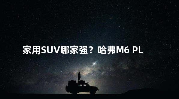 家用SUV哪家强？哈弗M6 PLUS与欧尚X5对决